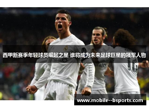 西甲新赛季年轻球员崛起之星 谁将成为未来足球巨星的领军人物