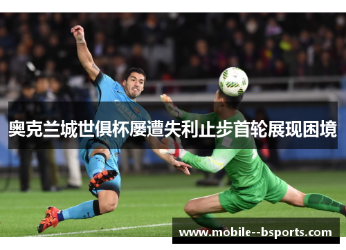 奥克兰城世俱杯屡遭失利止步首轮展现困境