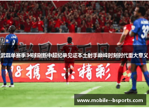 武磊单赛季34球刷新中超纪录见证本土射手巅峰时刻时代重大意义